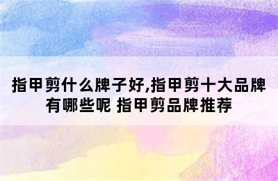 指甲剪什么牌子好,指甲剪十大品牌有哪些呢 指甲剪品牌推荐